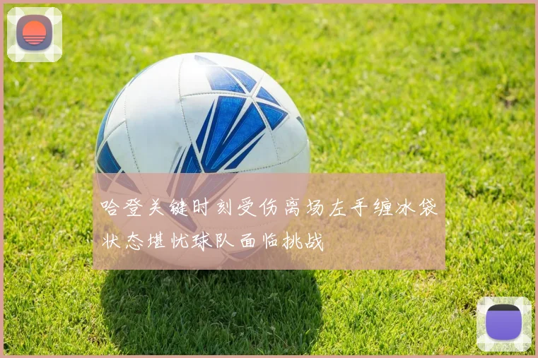 哈登关键时刻受伤离场左手缠冰袋状态堪忧球队面临挑战