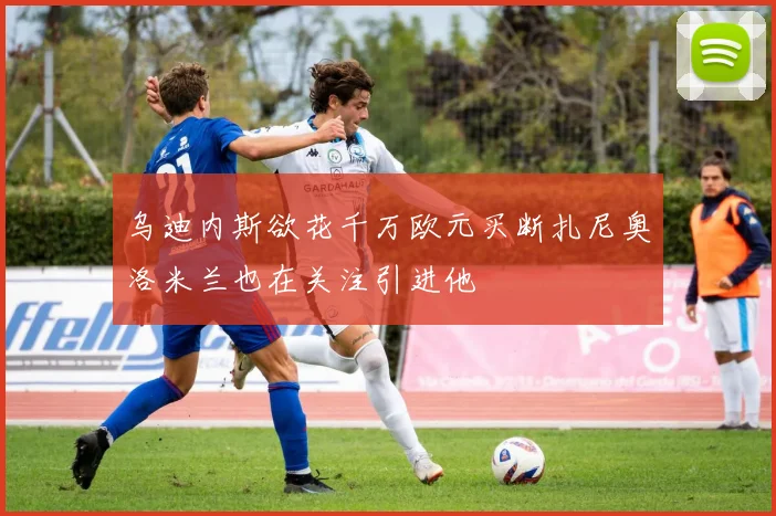 乌迪内斯欲花千万欧元买断扎尼奥洛米兰也在关注引进他