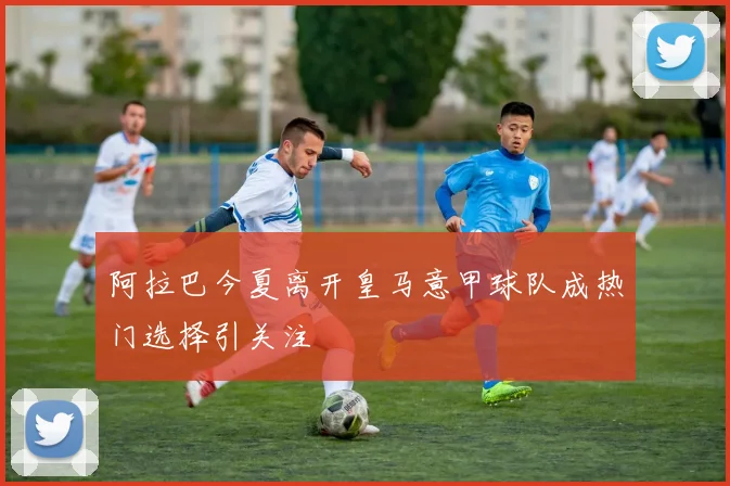 阿拉巴今夏离开皇马意甲球队成热门选择引关注