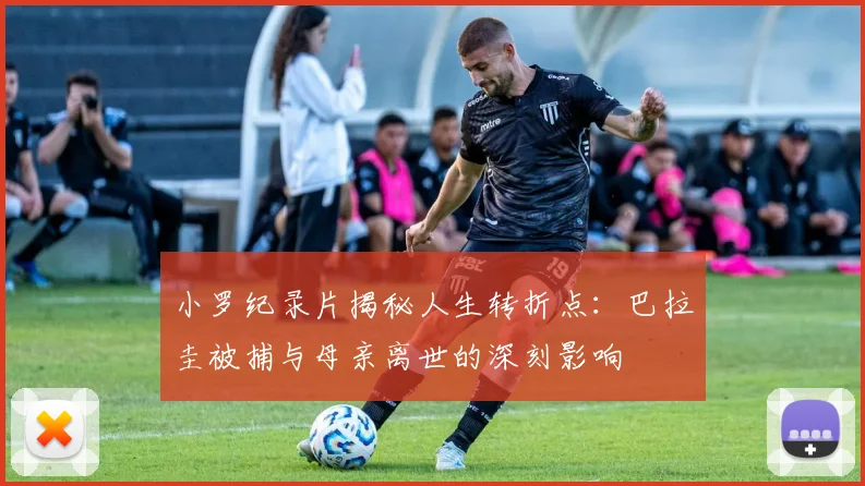 小罗纪录片揭秘人生转折点：巴拉圭被捕与母亲离世的深刻影响