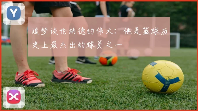 追梦谈伦纳德的伟大：他是篮球历史上最杰出的球员之一