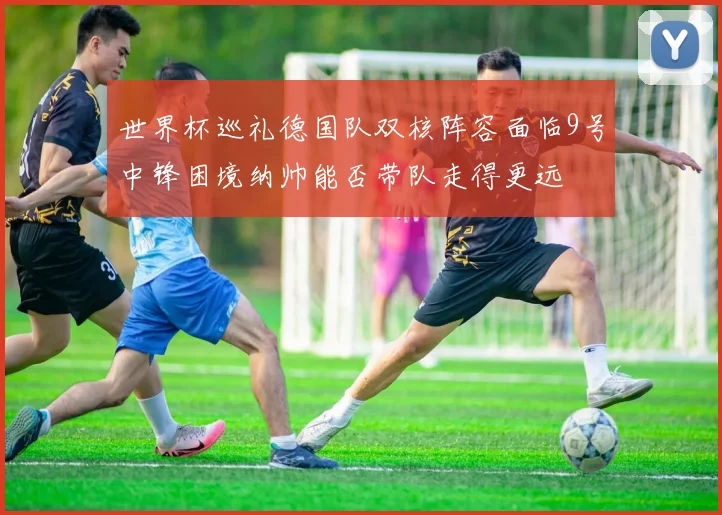 世界杯巡礼德国队双核阵容面临9号中锋困境纳帅能否带队走得更远