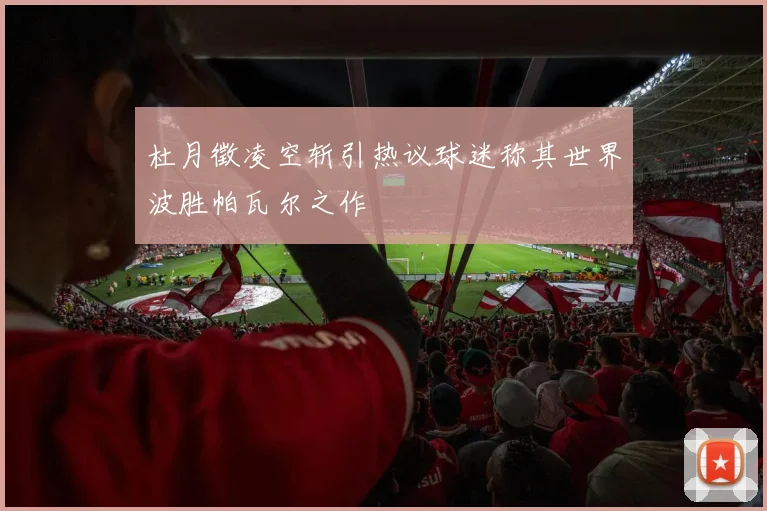 杜月徵凌空斩引热议球迷称其世界波胜帕瓦尔之作