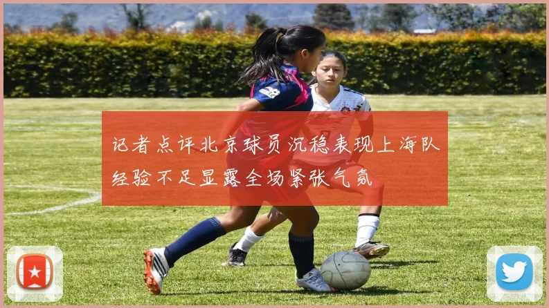 记者点评北京球员沉稳表现上海队经验不足显露全场紧张气氛