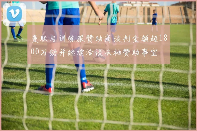 曼联与训练服赞助商谈判金额超1800万镑并继续洽谈衣袖赞助事宜