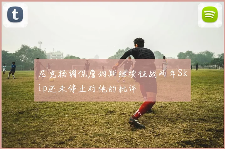 尼克杨调侃詹姆斯继续征战两年Skip还未停止对他的批评