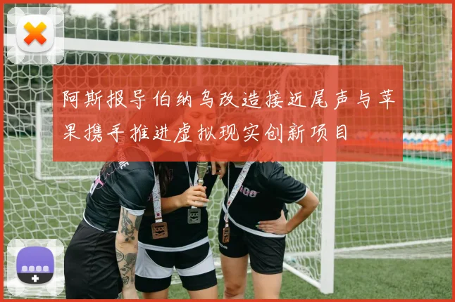 阿斯报导伯纳乌改造接近尾声与苹果携手推进虚拟现实创新项目