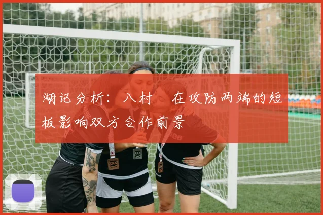湖记分析：八村塁在攻防两端的短板影响双方合作前景