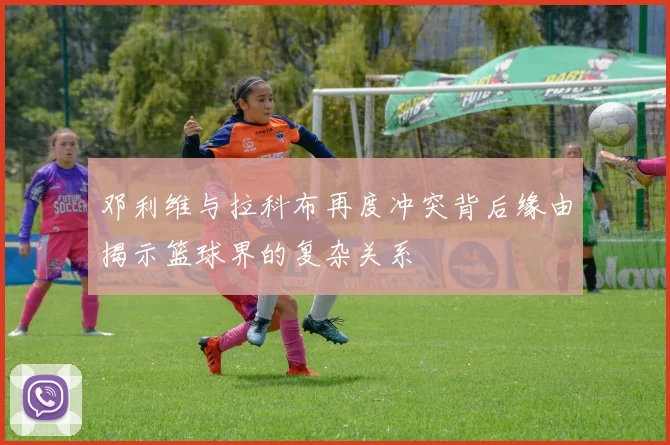 邓利维与拉科布再度冲突背后缘由揭示篮球界的复杂关系