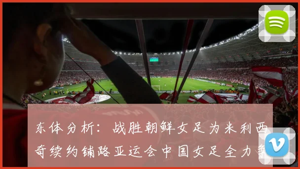 东体分析：战胜朝鲜女足为米利西奇续约铺路亚运会中国女足全力争金