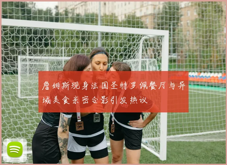 詹姆斯现身法国圣特罗佩餐厅与异域美食亲密合影引发热议